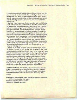 CHAPTER 6 MOTIVATION INDIRECTLY RELATED TO BIOLOGICAl:. NEED 123
astimulus-response chain leading to direct fighting contact with the
other creature if the chain isn't broken by the flight of one of the
two fighters. And, in fact, it often happens that one of the two will
turn tail and run, thus preventing the harm that would result to one
or both of the fighters if the stimulus-response chain reached the
fighting stage .
But how would creatures evolve to respond to such non-biological
events and with acts that don't even harm the other creature? Well,
we've seen other non-biological events exert control over a creature's
actions. For instance, light exerts unlearhedstimulus control by
guiding the unlearned acts of simple creatures. And light, motion,
and smell are non-biological rewards controlling the learned acts of
more complex creatures. So non-biological control is common, but
why would non-biological events cause creatures to aggress? Why did
these Creatures evolve so that those events controlled their actions?
By now, our first guess should always be that such control may
have helped their species survive. And the next question, "How?",
should evoke the standard answer. The non-biological event must be
tied to some biological event, though perhaps not in a direct manner,
tied to some biological event such as fuel , harm, producing and
caring for offspring, etc.
And so we ask, what biological events of that sort might follow
the sight of a member of their species? And the answer is clear : that
- .
other creature might take their food or attack them. This is even more
likely if that other creature is showing the first stages of the stimulus-
response chain leading to direct attack. Then we ask how does such
control help them deal with the related biological event? And we
answer loud and clear: going through the first stages of the attack
chain may cause the other creature to flee, thus avoiding harm from
the fight and any loss offuel that might be involved. So both non-
biological causes of aggression and harmful forms of aggression
would seem to have clear value in helping the species survive.
Aggressive reinforcer: an event that becomes a reinforcer when the
creature is exposed to conditions that may be bad for it - either
(1) the removal of a fuel source, (2) a harmful state, or (3) events
that have been paired with such conditions in the history of the
species.
-34 Describe non-biological events that set up aggressive reinforcers
and harmless acts that may resu It.
-35 How might they have evolved?
-36 Define aggressive reinforcer.
 