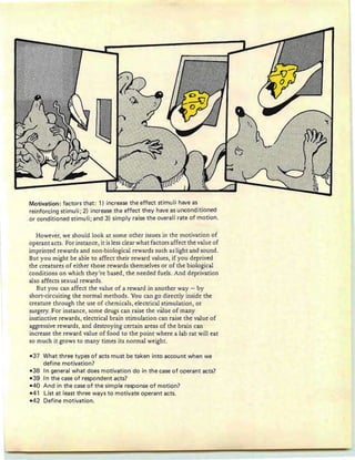 Motivation: factors that: 1) increase the effect stimuli have as
reinforcing stimuli; 2) increase the effect they have as unconditioned
or conditioned stimuli; and 3) simply raise the overall rate of motion.
However, we should look at some other issues in the motivation of
operant acts. For instance, it is less clear what factors affect the value of
imprinted rewards and non-biological rewards such as light and sound.
But you might be able to affect their reward values, if you deprived
the creatures of either those rewards themselves or of the biological
conditions on which they're based, the needed fuels . And deprivation
also affects sexual rewards.
But you can affect the value of a reward in another way - by
short-circuiting the normal methods. You can go directly inside the
creature through the use of chemicals, electrical stimulation, or
surgery. For instance, some drugs can raise the value of many
instinctive rewards, electrical brain stimulation can raise the value of
aggressive rewards, and destroying certain areas of the brain can
increase the reward value of food to the point where a lab rat will eat
so much it grows to many times its normal weight.
-37 What three types of acts must be taken into account when we
define motivation?
-38 In general what does motivation do in the case of operant acts?
- 39 In the case of respondent acts?
-40 And in the case of the simple response of motion?
-41 List at least three ways to motivate operant acts.
-42 Define motivation.
 