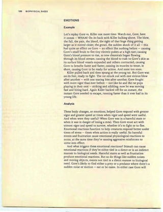 126 BIOPHYSICAL BASES
EMOTIONS
Example
Let's replay Gore vs. Killer one more time: Watch out, Gore, here
it comes - WHAM! On its back with Killer hulking above. The blow,
the fall, the pain, the blood, the sight of that huge thing getting
larger as it moved closer, the growl, the sudden shock of it all- this
had quite an effect on Gore - an effect like nothing before - causing
Gore's small brain to fire tiny electric pulses at a high rate; causing
Gore's blood pressure to rise, as new chemicals began flowing
through its blood stream; causing the blood to rush to Gore's skin as
its surface blood vessels expanded and others contracted; causing
Gore to breathe faster and faster; causing its muscles to tense; in
short, causing Gore to be ready for action. And none too soon.
Killer pulled back and then sprang at the young rat. But Gore was
on its feet, ready to fight. The rat struck out with one vicious blow
after another - with one tearing bite after another. Gore fought
with more vigor than ever before - not like he and the rat pups
playing in their nest - striking and nibbling; now he was moving
fast and biting hard. Again Killer backed off for an instant, the
instant Gore needed to escape, running faster than it ever had in its
young life .
Analysis
These body changes, or emotions, helped Gore respond with greater
vigor and greater speed at times when vigor and speed were useful.
And when were they useful? When Gore was in a harmful state or
when it was in danger of losing a meal. Then Gore must act with
utmost vigor and speed to survive, whether it's to fight or to flee.
Emotional reactions function to help creatures respond better under
times of stress - times when action is really useful. So harmful
events and frustration cause emotional physiological reactions to
occur, at the same time they're causing aggressive reinforcers to
come into effect.
And what triggers these emotional reactions? Stimuli can cause
emotional reactions if they're either tied in a direct or in an indirect
manner to biological needs. Harmful states as well as frustration
produce emotional reactions. But so do things like sudden noises
and moving objects, events not tied in a direct manner to biological
need. Gore's likely to find either a prey or a predator where there's a
sudden noise or motion - eat or be eaten. In either case Gore will
 