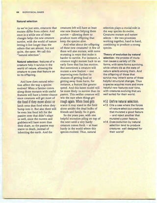 64 BIOPHYSICAL BASES
Natural selection
As we've just seen , creatures th at
mutate differ from others. And
once in a while one of these
changes helps the new creature
survive, with the world of nature
letting it live longer th an the
others that are almost, but not
quite, the same. We call this
"natural selection".
Natural selection: features of a
creature help ,it survive in the
world of nature, allowing the
creature to pass that feature on
to its offspring.
And how does natural selec-
tion affect the way a species
evolves? When a famine comes
along those mutants with useful
features will have a better chance
since creatures will get more of
{Re fss8 if fReY mOVE about or
latch onto that food when they
bump into it. But also there will
be even less food left for the
passive ones that didn 't adapt
so well, since the movers and
grabbers will have more than
their share, so the passive may
starve to death, instead of
inheriting the earth. And the
creatures left will have at least
one new feature helping them
survive - allowing them to
produce more offspring that
keep the species alive.
And what about the offspring
of these new creatures? A few of
them will also mutate, with some
mutating in ways th at make it
harder to survive . For instance, a
cre ature might mutate back to an
early form th at has less motion.
But sometimes a creature will
mutate a new feature - one
improving even further its
chances of getting food or
getting away from harm ; for
instance, a feature like greater
speed. And this latest model will
be more likely to survive than its
parent. This swifter creature will
win the race when things get
f8Hgh~gain: Whtn fee9 gtt§
scarce it may stand in the field
alone amidst the dead hulks of
friends and family. So it goes.
So the years pass, with one
helpful mutation piling on top of
the next until a very hardy
creature comes forth - at least
hardy in the world where this
species evolved. Thus, natural
selection plays a crucial role in
the way species do evolve.
Creatures mutate and nature
selects - the two processes
working together, hand in hand,
combining to produce a strong
specIes.
Theory of evolution by natural
selection: the process of muta-
tion causes a variety of life
forms, with some forms surviving,
wh iIe others die as the state of
nature selects among them. And
the offspring of those that
survive may inherit some of these
helpful structural changes. Thus
a species acquires more and more
helpful new features over time,
with creatures evolving that are
well suited for their world.
! 1? Q§fin§ n8Hm~1 §@I§E1ien:
-13 Cite a case where the forces
of flatu re select out creatu res
that mutated a good feature
- and reject another that
mutated a poor feature.
-14 Does evolution by natural
selection tend to produce
creatu res well designed for
their world?
 