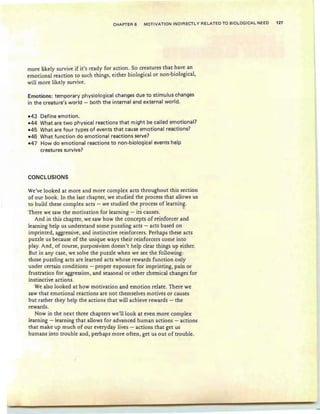 CHAPTER 6 MOTIVATION INDIRECTLY RELATED TO BIOLOGICAL NEED 127
more likely survive if it' s ready for action. So creatures that have an
emotional reaction to such things, either biological or non-biological,
will more likely survive.
Emotions: temporary physiological changes due to stimulus changes
in the creature's world - both the internal and external world.
-43 Define emotion.
-44 What are two physical reactions that might be called emotional?
-45 What are four types of events that cause emotional reactions?
-46 What function do emotional reactions serve?
-47 How do emotional react ions to non-biological events help
creatures survive?
CONCLUSIONS
We've loo ked at more and more com plex acts throughout this section
of our book. In th e last chapter, we studied the process th at allows us
to build these complex acts - we studied th e process of learning.
. - . -
There we saw the motivation for learn ing - its causes .
And in this chapter, we saw how the concepts of reinforcer and
learning help us understand some puzzling acts - acts based on
imprinted, aggressive, and instinctive reinforcers. Perhaps these acts
puzzle us because of the unique ways their reinforcers come into
play. And, of course, purposivism do esn't help clear things up either.
But in any case, we solve the puzzle when we see the following:
those puzzling acts are learn ed acts whose rewards function only
under certain conditions - proper exposure for imprinting, pain or
frustr ation for aggression) and seasonal or other chem ical changes for
instinctive acti ons.
We also looked at how motivation and emotion relate . There we
saw th at emotional reactions are not themselves motives or causes
but rather they help the actions that will achieve rewards - the
rewards.
Now in the next three chapters we'll look at even more complex
learning - learning th at allows for advanced human actions - actions
that make up much of our every day lives - actions that get us
humans into trouble and) perhaps more often , get us out of trouble.
 