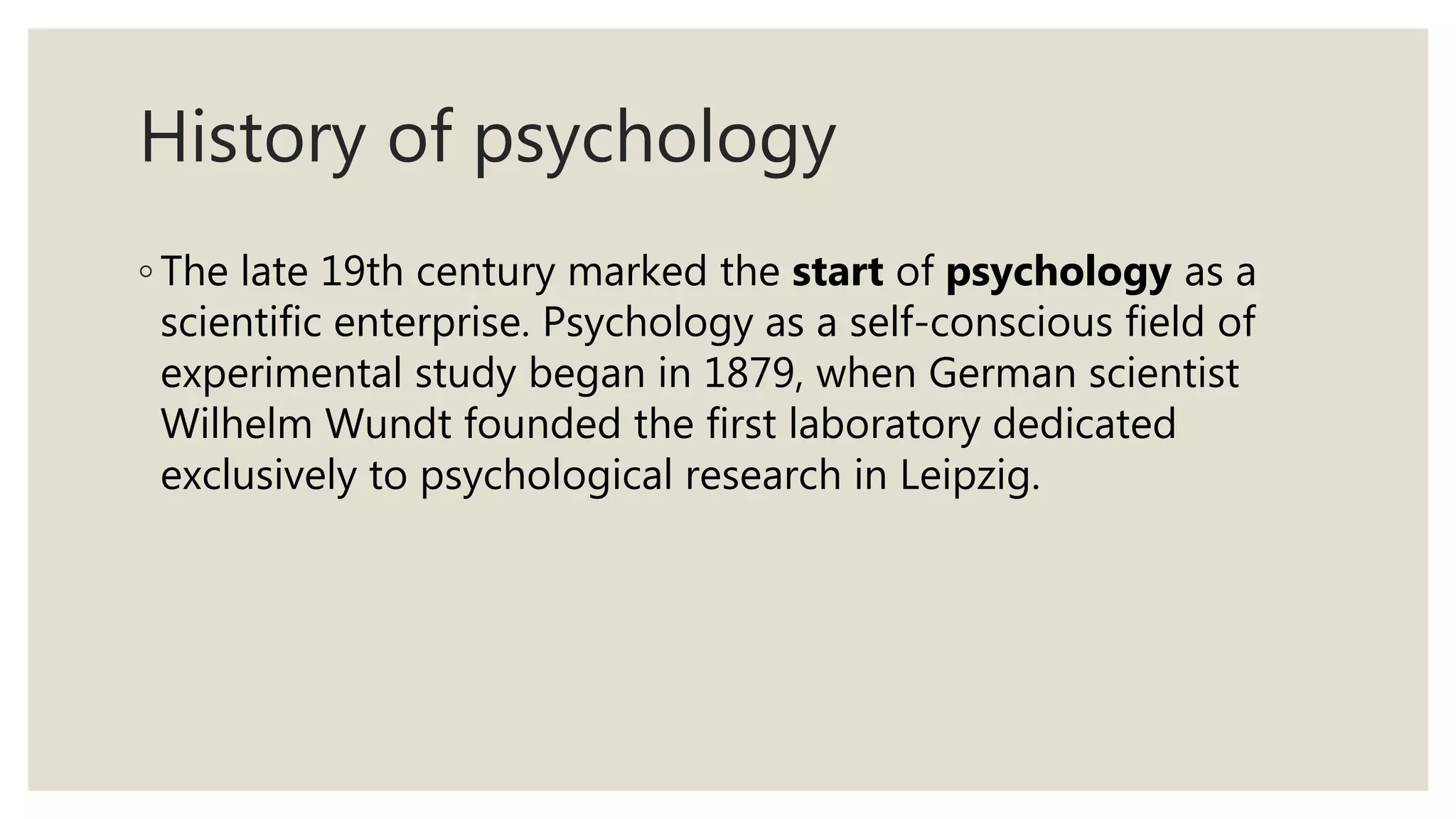 History of psychology
◦ The late 19th century marked the start of psychology as a
scientific enterprise. Psychology as a self-conscious field of
experimental study began in 1879, when German scientist
Wilhelm Wundt founded the first laboratory dedicated
exclusively to psychological research in Leipzig.
 