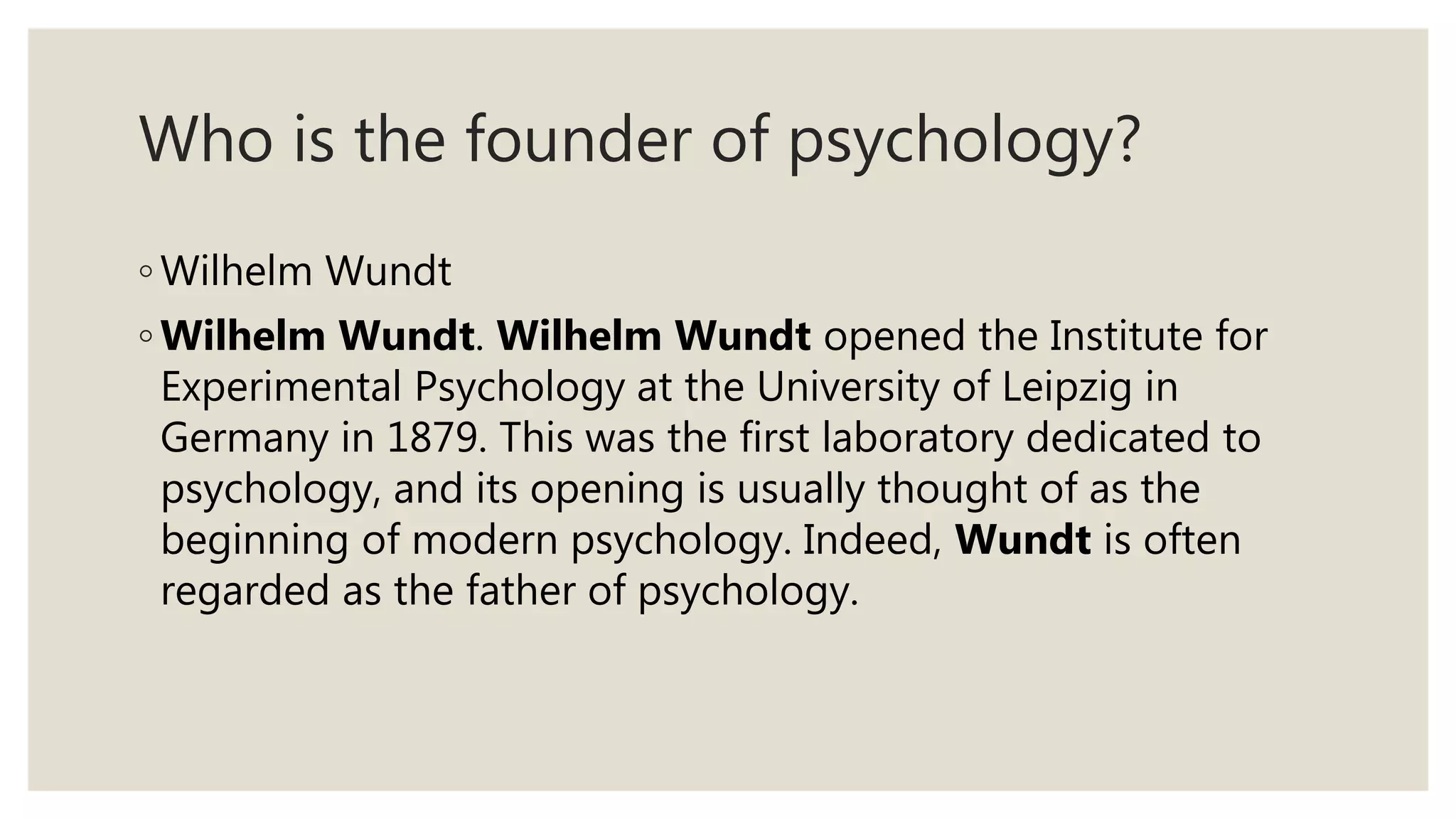 Who is the founder of psychology?
◦ Wilhelm Wundt
◦ Wilhelm Wundt. Wilhelm Wundt opened the Institute for
Experimental Psychology at the University of Leipzig in
Germany in 1879. This was the first laboratory dedicated to
psychology, and its opening is usually thought of as the
beginning of modern psychology. Indeed, Wundt is often
regarded as the father of psychology.
 