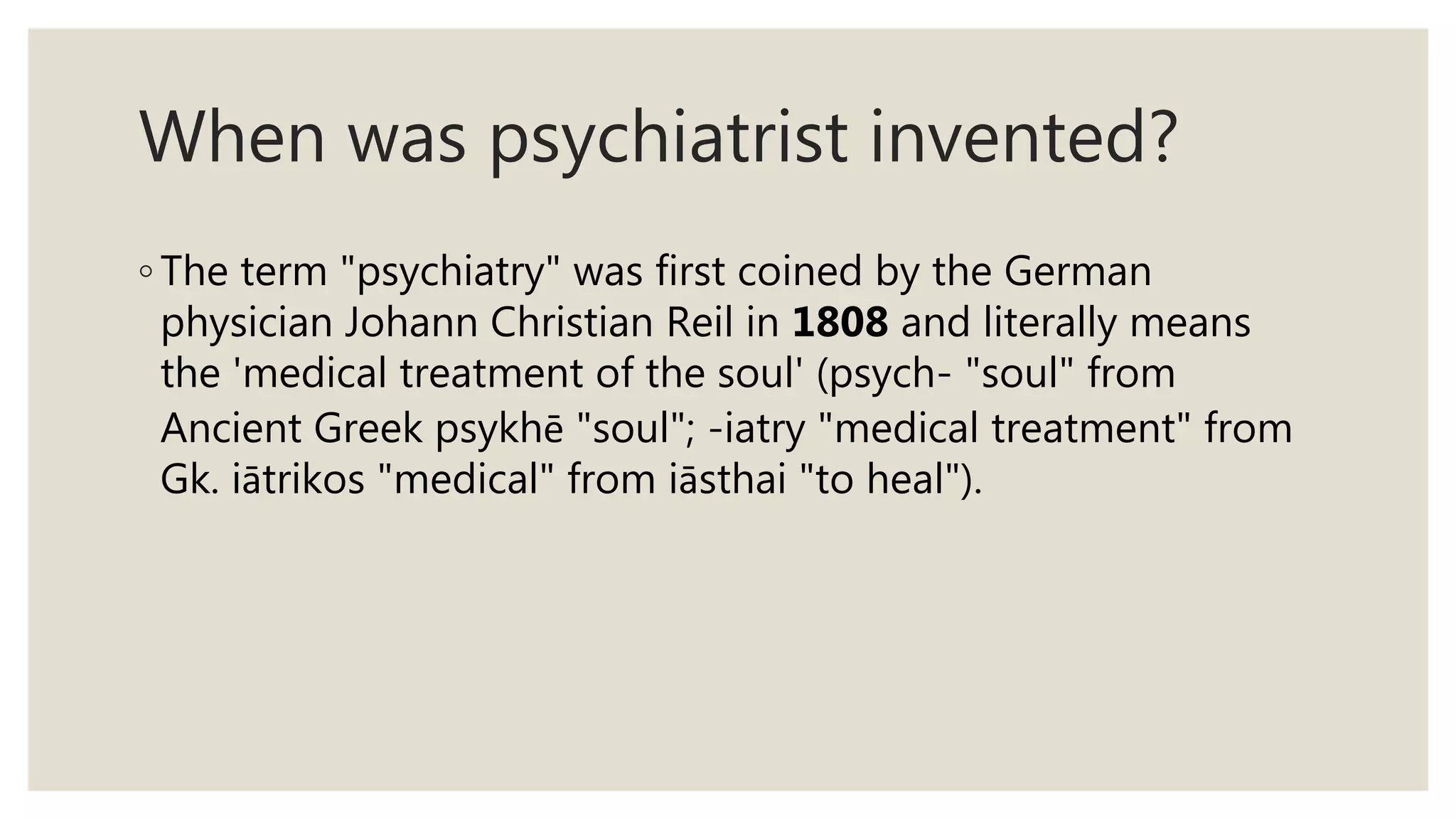 When was psychiatrist invented?
◦ The term "psychiatry" was first coined by the German
physician Johann Christian Reil in 1808 and literally means
the 'medical treatment of the soul' (psych- "soul" from
Ancient Greek psykhē "soul"; -iatry "medical treatment" from
Gk. iātrikos "medical" from iāsthai "to heal").
 