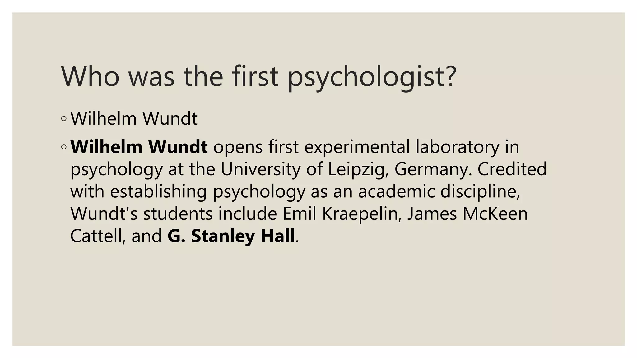 Who was the first psychologist?
◦ Wilhelm Wundt
◦ Wilhelm Wundt opens first experimental laboratory in
psychology at the University of Leipzig, Germany. Credited
with establishing psychology as an academic discipline,
Wundt's students include Emil Kraepelin, James McKeen
Cattell, and G. Stanley Hall.
 