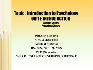 Topic : Introduction to Psychology
Unit I: INTRODUCTION
Duration: 3hours
Prescribed: 2hours
PRESENTED BY:
Mrs. Sukhbir kaur
Assistant professor
RN. BSN. PGDHM. MSN
Ph.D (N) Scholar
S.G.R.D. COLLEGE OF NURSING, AMRITSAR
 