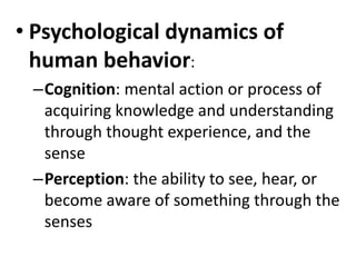 • Psychological dynamics of
human behavior:
–Cognition: mental action or process of
acquiring knowledge and understanding
through thought experience, and the
sense
–Perception: the ability to see, hear, or
become aware of something through the
senses
 