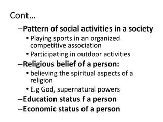 Cont…
–Pattern of social activities in a society
• Playing sports in an organized
competitive association
• Participating in outdoor activities
–Religious belief of a person:
• believing the spiritual aspects of a
religion
• E.g God, supernatural powers
–Education status f a person
–Economic status of a person
 