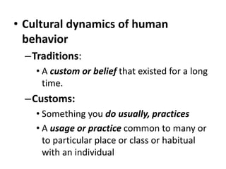 • Cultural dynamics of human
behavior
–Traditions:
• A custom or belief that existed for a long
time.
–Customs:
• Something you do usually, practices
• A usage or practice common to many or
to particular place or class or habitual
with an individual
 