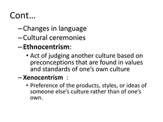 Cont…
–Changes in language
–Cultural ceremonies
–Ethnocentrism:
• Act of judging another culture based on
preconceptions that are found in values
and standards of one’s own culture
– Xenocentrism :
• Preference of the products, styles, or ideas of
someone else’s culture rather than of one’s
own.
 