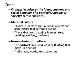 Cont…
– Changes in culture (the ideas, customs and
social behavior of a particular people or
society) across societies
– Material culture:
• Physical aspects of culture in the objects and
architecture that surround people
• Things that are created by human : cars,
building, clothing, and tools
– Non-materialistic culture
• The abstract ideas and ways of thinking that
make up a culture
• Traffic laws, words, dress codes etc
 