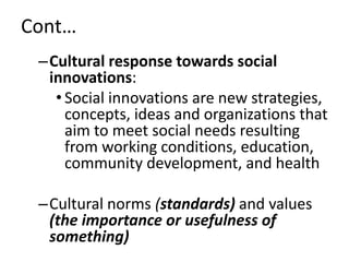 Cont…
–Cultural response towards social
innovations:
• Social innovations are new strategies,
concepts, ideas and organizations that
aim to meet social needs resulting
from working conditions, education,
community development, and health
–Cultural norms (standards) and values
(the importance or usefulness of
something)
 