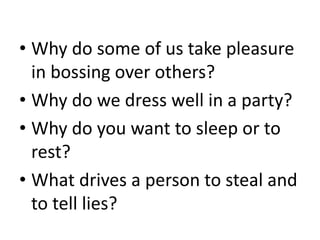 • Why do some of us take pleasure
in bossing over others?
• Why do we dress well in a party?
• Why do you want to sleep or to
rest?
• What drives a person to steal and
to tell lies?
 