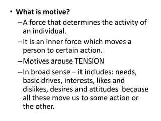 • What is motive?
–A force that determines the activity of
an individual.
–It is an inner force which moves a
person to certain action.
–Motives arouse TENSION
–In broad sense – it includes: needs,
basic drives, interests, likes and
dislikes, desires and attitudes because
all these move us to some action or
the other.
 