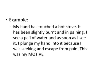 • Example:
–My hand has touched a hot stove. It
has been slightly burnt and in paining. I
see a pail of water and as soon as I see
it, I plunge my hand into it because I
was seeking and escape from pain. This
was my MOTIVE
 