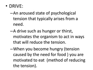 • DRIVE:
–An aroused state of psychological
tension that typically arises from a
need.
–A drive such as hunger or thirst,
motivates the organism to act in ways
that will reduce the tension.
–When you become hungry (tension
caused by the need for food ) you are
motivated to eat (method of reducing
the tension).
 
