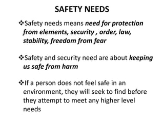 SAFETY NEEDS
Safety needs means need for protection
from elements, security , order, law,
stability, freedom from fear
Safety and security need are about keeping
us safe from harm
If a person does not feel safe in an
environment, they will seek to find before
they attempt to meet any higher level
needs
 