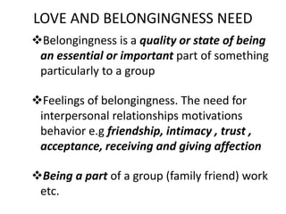 LOVE AND BELONGINGNESS NEED
Belongingness is a quality or state of being
an essential or important part of something
particularly to a group
Feelings of belongingness. The need for
interpersonal relationships motivations
behavior e.g friendship, intimacy , trust ,
acceptance, receiving and giving affection
Being a part of a group (family friend) work
etc.
 