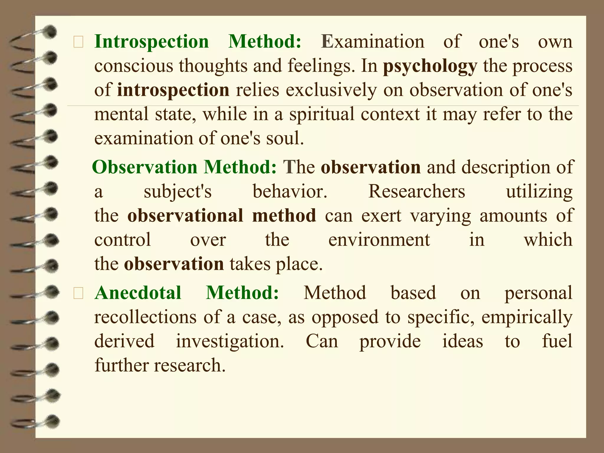 Introspection Method: Examination of one's own
conscious thoughts and feelings. In psychology the process
of introspection relies exclusively on observation of one's
mental state, while in a spiritual context it may refer to the
examination of one's soul.
Observation Method: The observation and description of
a subject's behavior. Researchers utilizing
the observational method can exert varying amounts of
control over the environment in which
the observation takes place.
Anecdotal Method: Method based on personal
recollections of a case, as opposed to specific, empirically
derived investigation. Can provide ideas to fuel
further research.
 
