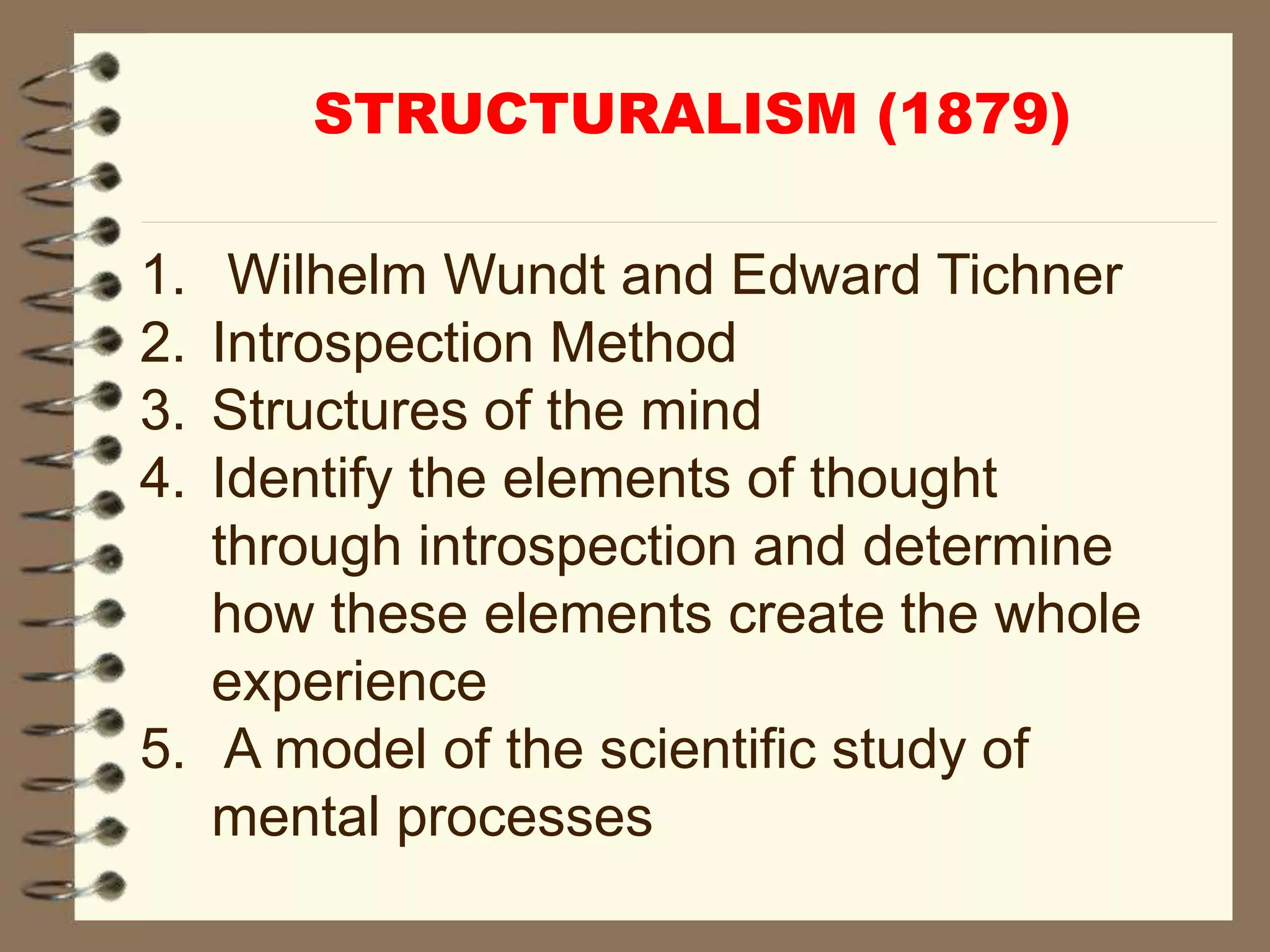 1. Wilhelm Wundt and Edward Tichner
2. Introspection Method
3. Structures of the mind
4. Identify the elements of thought
through introspection and determine
how these elements create the whole
experience
5. A model of the scientific study of
mental processes
STRUCTURALISM (1879)
 