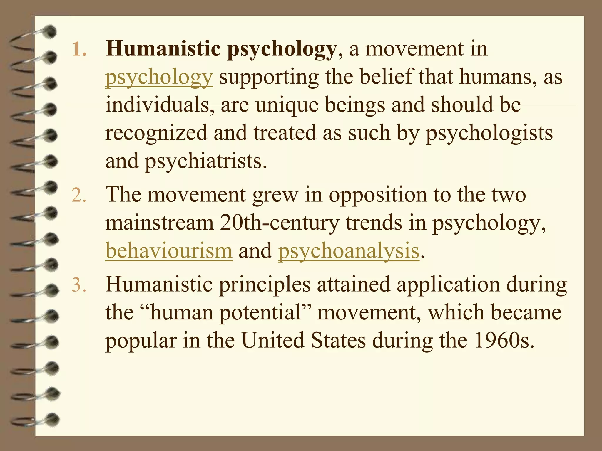 1. Humanistic psychology, a movement in
psychology supporting the belief that humans, as
individuals, are unique beings and should be
recognized and treated as such by psychologists
and psychiatrists.
2. The movement grew in opposition to the two
mainstream 20th-century trends in psychology,
behaviourism and psychoanalysis.
3. Humanistic principles attained application during
the “human potential” movement, which became
popular in the United States during the 1960s.
 