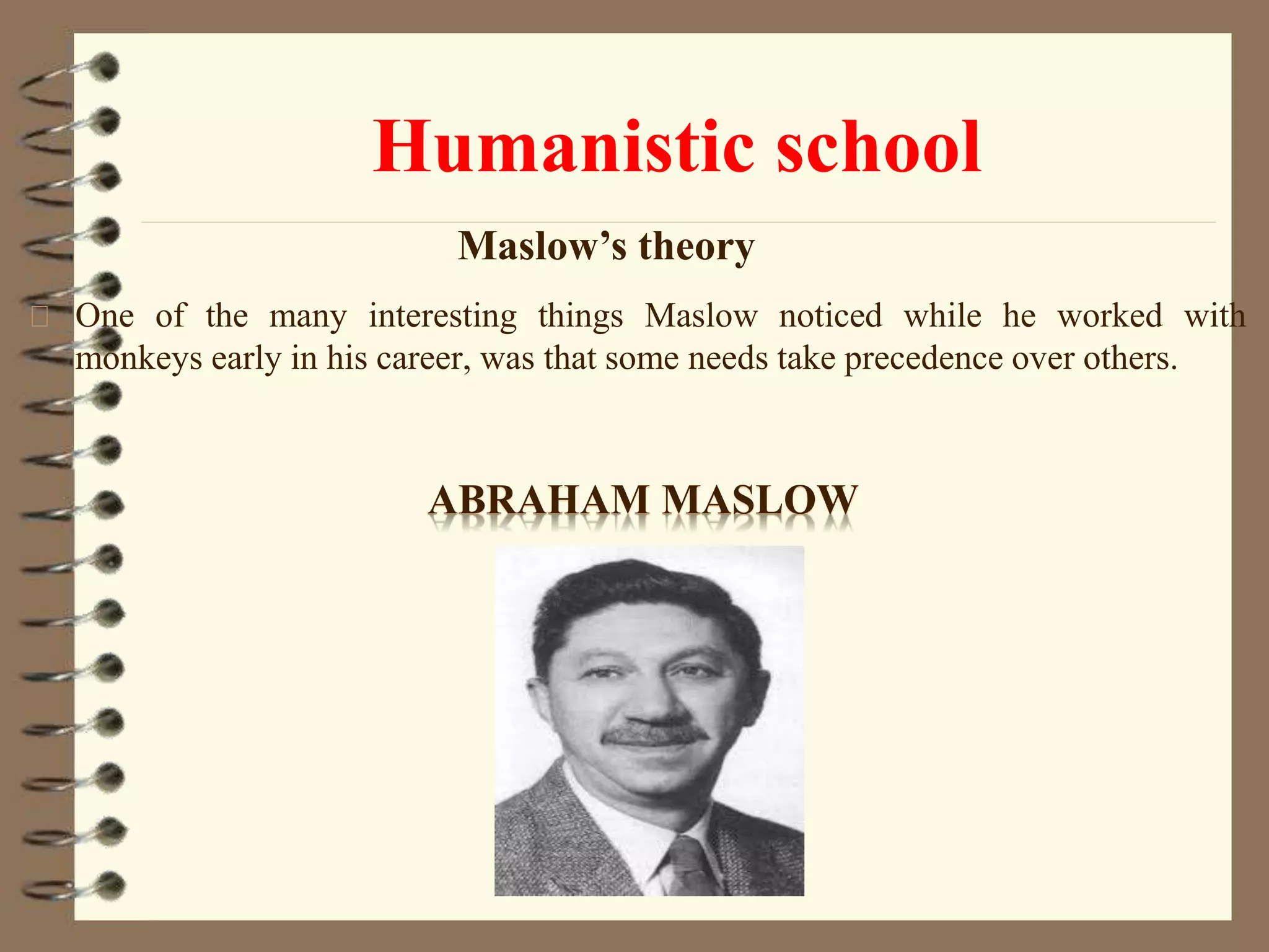 Humanistic school
One of the many interesting things Maslow noticed while he worked with
monkeys early in his career, was that some needs take precedence over others.
ABRAHAM MASLOW
Maslow’s theory
 