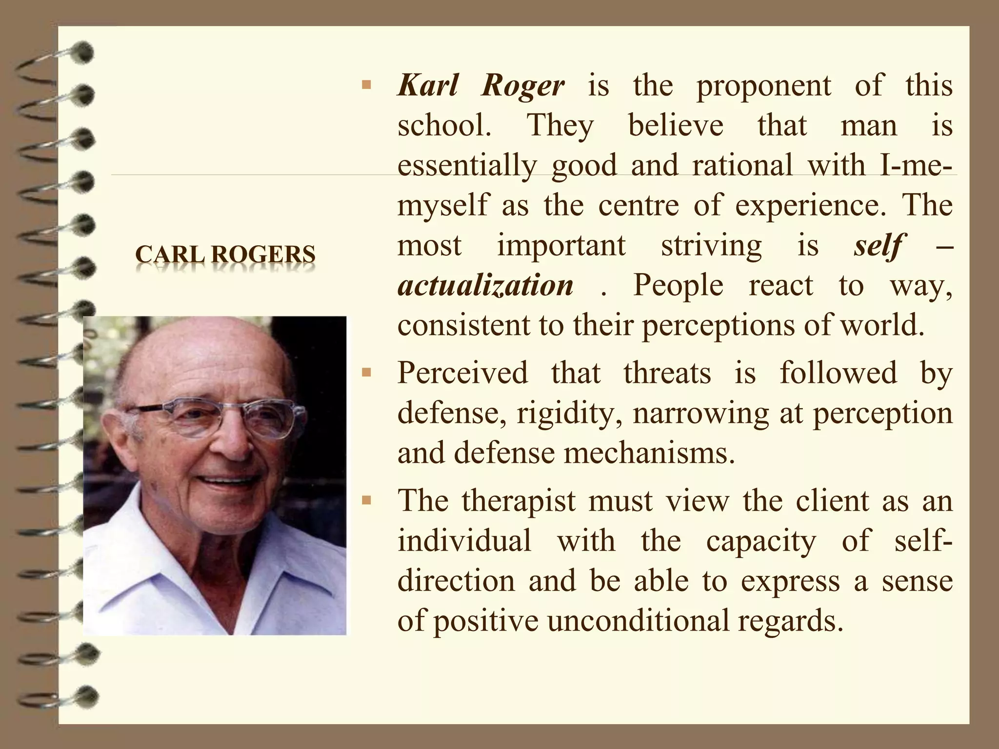  Karl Roger is the proponent of this
school. They believe that man is
essentially good and rational with I-me-
myself as the centre of experience. The
most important striving is self –
actualization . People react to way,
consistent to their perceptions of world.
 Perceived that threats is followed by
defense, rigidity, narrowing at perception
and defense mechanisms.
 The therapist must view the client as an
individual with the capacity of self-
direction and be able to express a sense
of positive unconditional regards.
CARL ROGERS
 