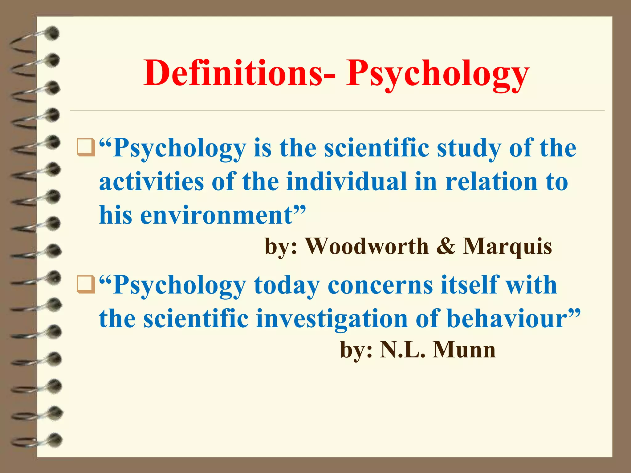 Definitions- Psychology
“Psychology is the scientific study of the
activities of the individual in relation to
his environment”
by: Woodworth & Marquis
“Psychology today concerns itself with
the scientific investigation of behaviour”
by: N.L. Munn
 