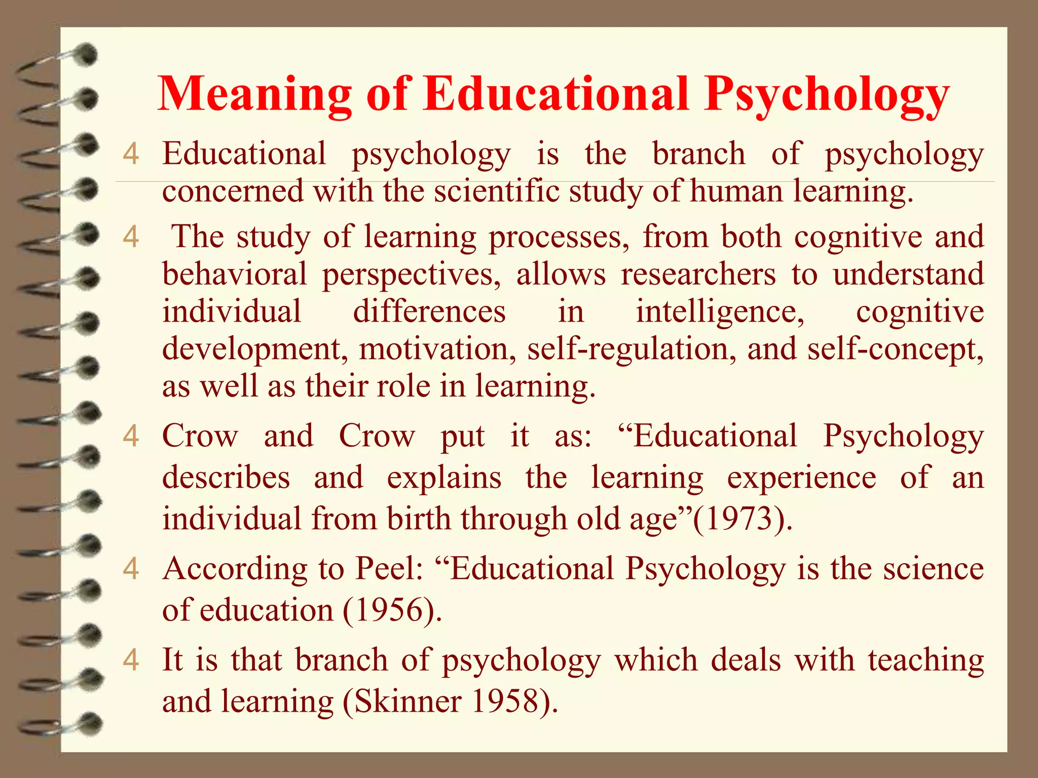 Meaning of Educational Psychology
4 Educational psychology is the branch of psychology
concerned with the scientific study of human learning.
4 The study of learning processes, from both cognitive and
behavioral perspectives, allows researchers to understand
individual differences in intelligence, cognitive
development, motivation, self-regulation, and self-concept,
as well as their role in learning.
4 Crow and Crow put it as: “Educational Psychology
describes and explains the learning experience of an
individual from birth through old age”(1973).
4 According to Peel: “Educational Psychology is the science
of education (1956).
4 It is that branch of psychology which deals with teaching
and learning (Skinner 1958).
 
