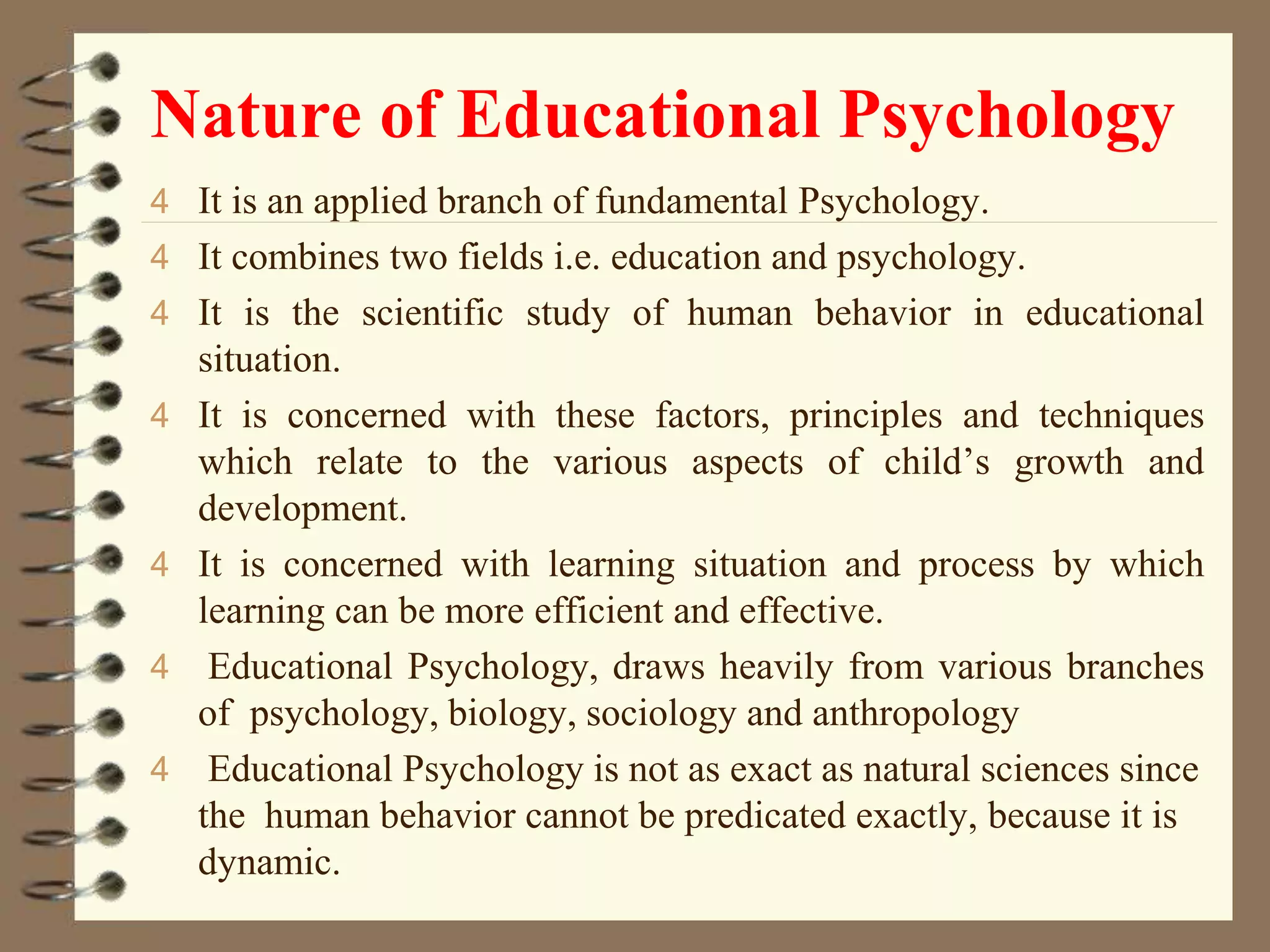 Nature of Educational Psychology
4 It is an applied branch of fundamental Psychology.
4 It combines two fields i.e. education and psychology.
4 It is the scientific study of human behavior in educational
situation.
4 It is concerned with these factors, principles and techniques
which relate to the various aspects of child’s growth and
development.
4 It is concerned with learning situation and process by which
learning can be more efficient and effective.
4 Educational Psychology, draws heavily from various branches
of psychology, biology, sociology and anthropology
4 Educational Psychology is not as exact as natural sciences since
the human behavior cannot be predicated exactly, because it is
dynamic.
 