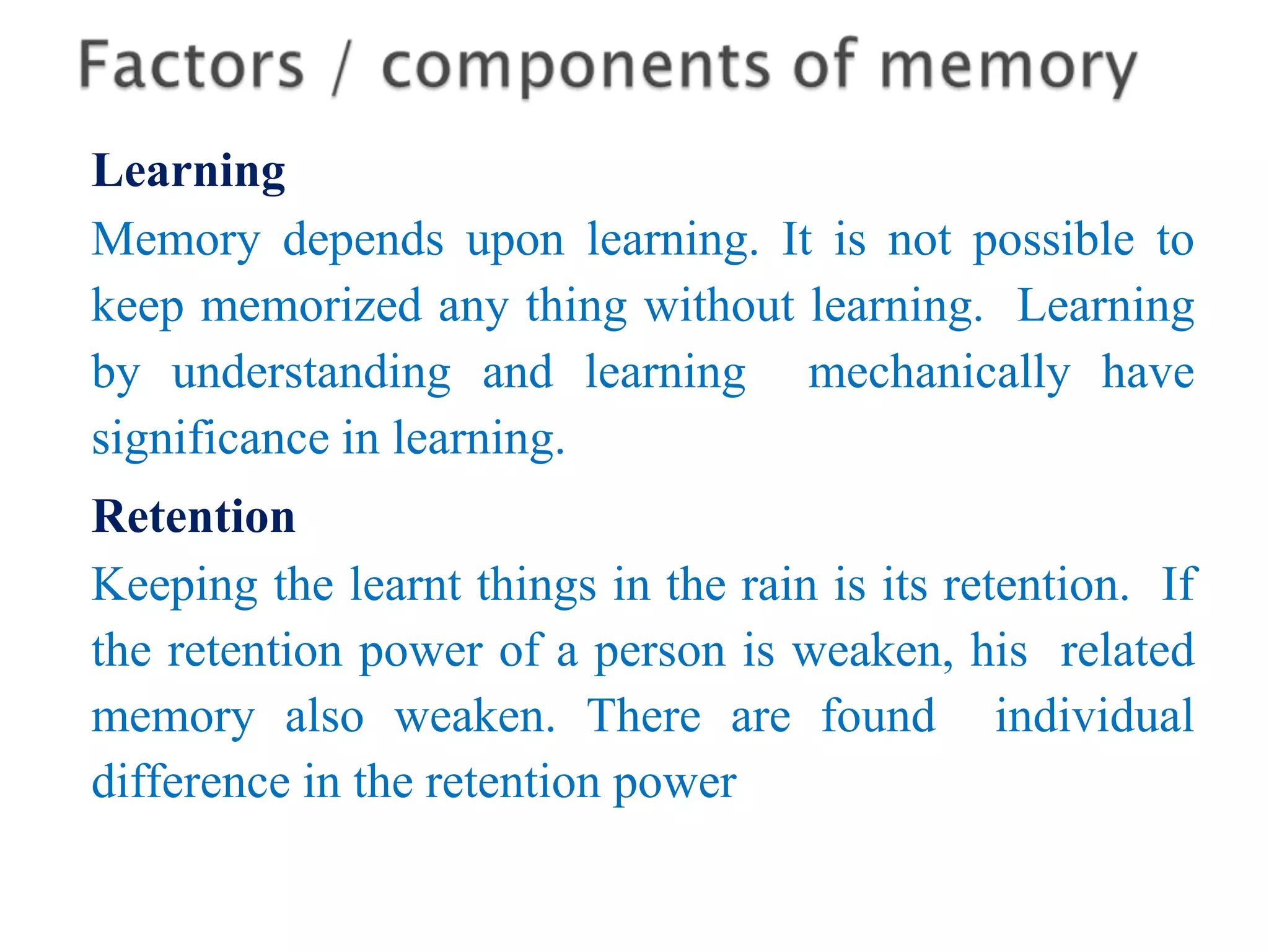 Learning
Memory depends upon learning. It is not possible to
keep memorized any thing without learning. Learning
by understanding and learning mechanically have
significance in learning.
Retention
Keeping the learnt things in the rain is its retention. If
the retention power of a person is weaken, his related
memory also weaken. There are found individual
difference in the retention power
 