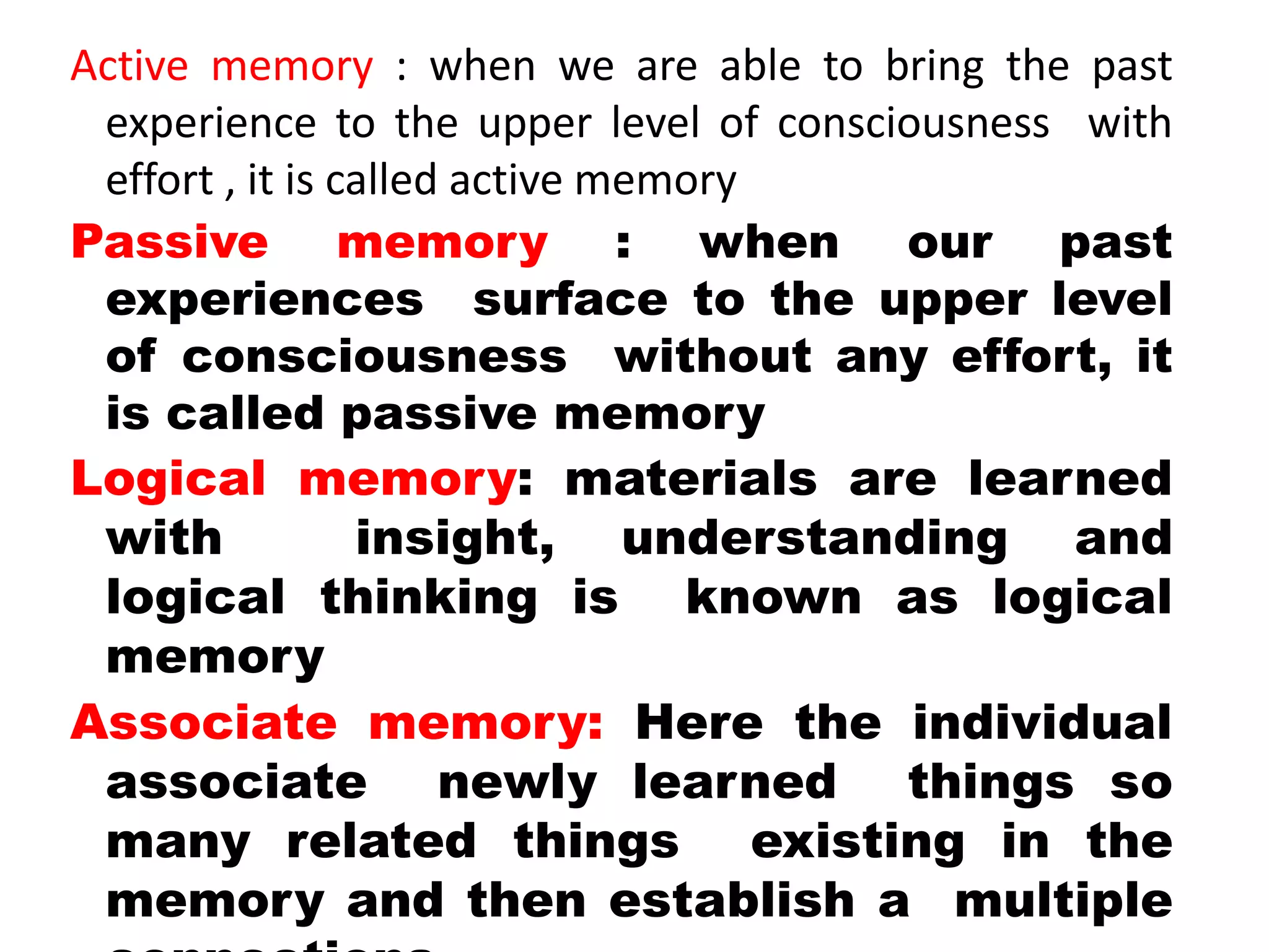 Active memory : when we are able to bring the past
experience to the upper level of consciousness with
effort , it is called active memory
Passive memory : when our past
experiences surface to the upper level
of consciousness without any effort, it
is called passive memory
Logical memory: materials are learned
with insight, understanding and
logical thinking is known as logical
memory
Associate memory: Here the individual
associate newly learned things so
many related things existing in the
memory and then establish a multiple
 