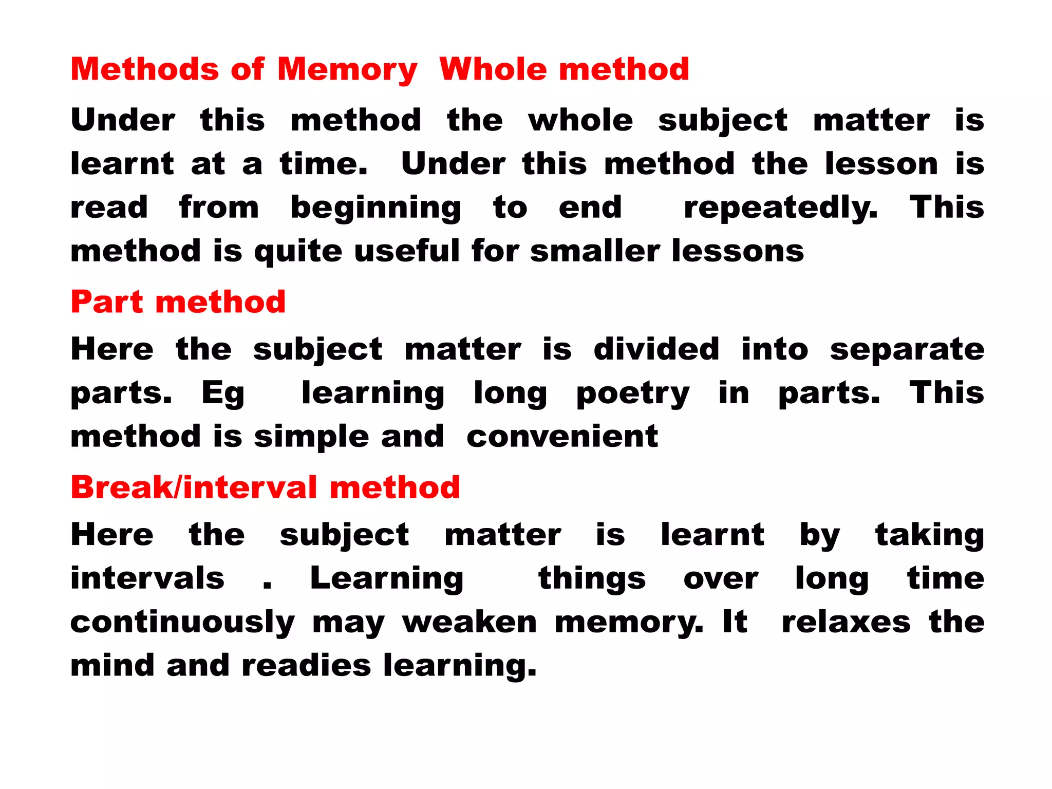 Methods of Memory Whole method
Under this method the whole subject matter is
learnt at a time. Under this method the lesson is
read from beginning to end repeatedly. This
method is quite useful for smaller lessons
Part method
Here the subject matter is divided into separate
parts. Eg learning long poetry in parts. This
method is simple and convenient
Break/interval method
Here the subject matter is learnt by taking
intervals . Learning things over long time
continuously may weaken memory. It relaxes the
mind and readies learning.
 