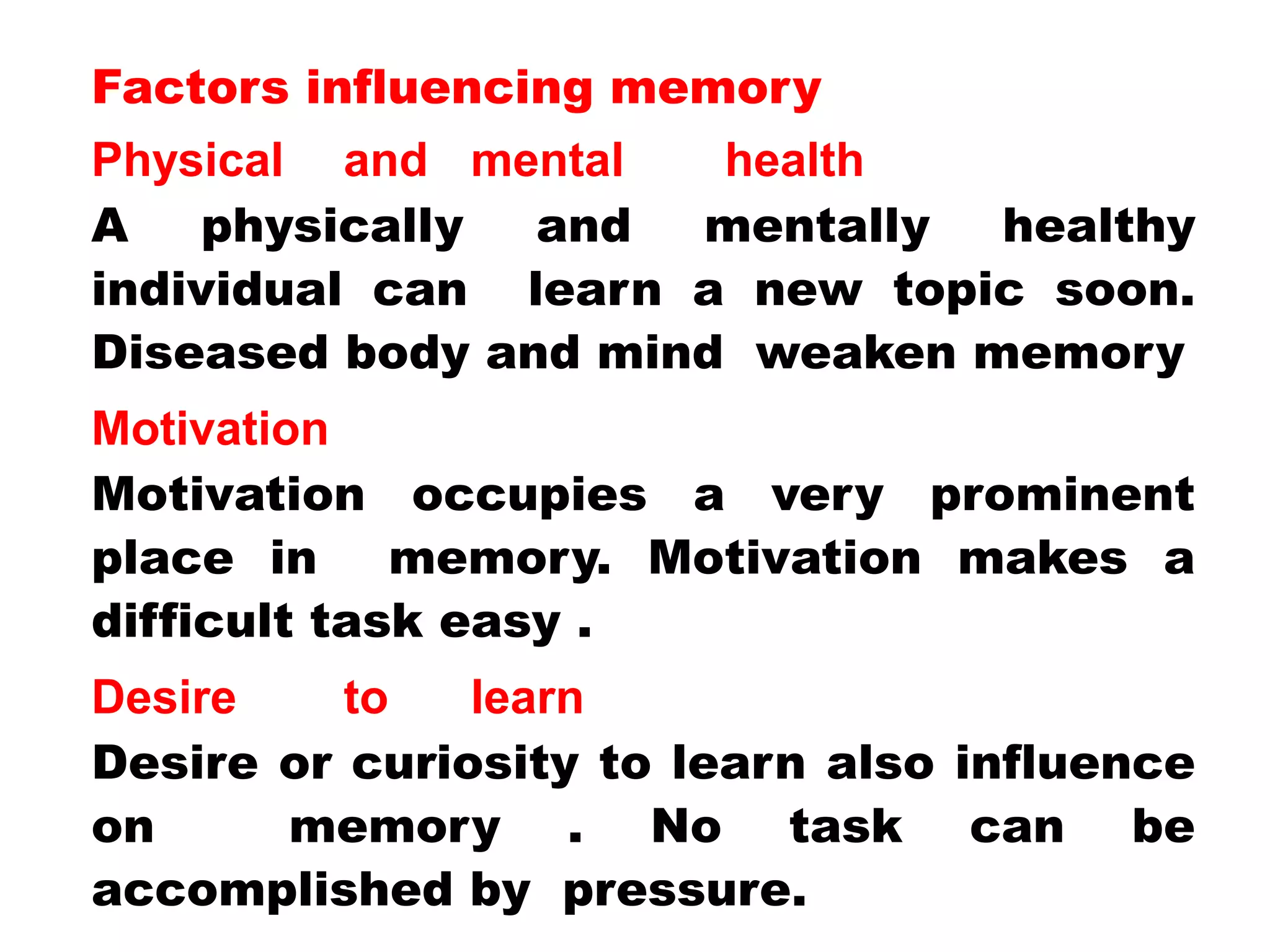 Factors influencing memory
Physical and mental health
A physically and mentally healthy
individual can learn a new topic soon.
Diseased body and mind weaken memory
Motivation
Motivation occupies a very prominent
place in memory. Motivation makes a
difficult task easy .
Desire to learn
Desire or curiosity to learn also influence
on memory . No task can be
accomplished by pressure.
 