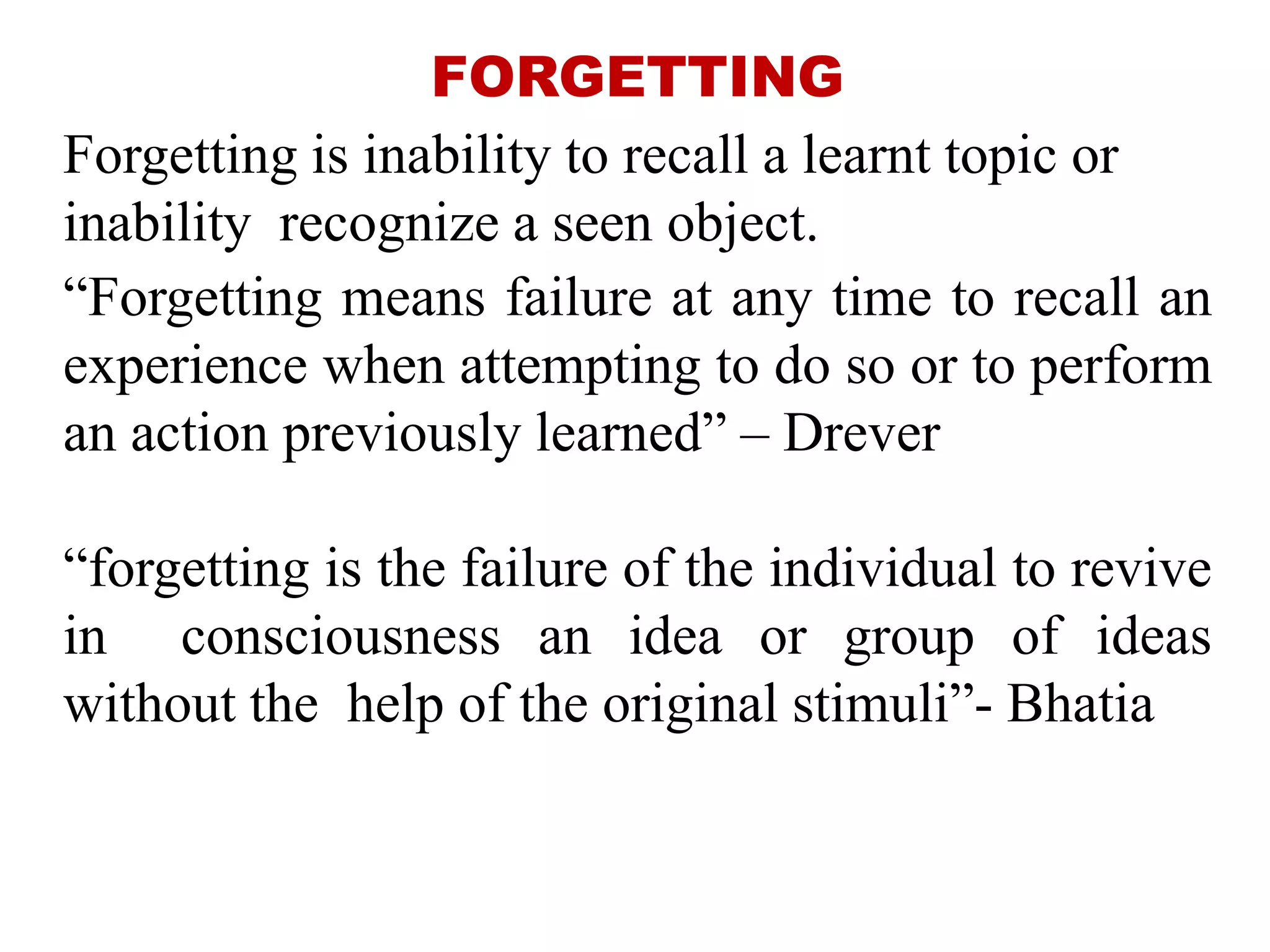FORGETTING
Forgetting is inability to recall a learnt topic or
inability recognize a seen object.
“Forgetting means failure at any time to recall an
experience when attempting to do so or to perform
an action previously learned” – Drever
“forgetting is the failure of the individual to revive
in consciousness an idea or group of ideas
without the help of the original stimuli”- Bhatia
 