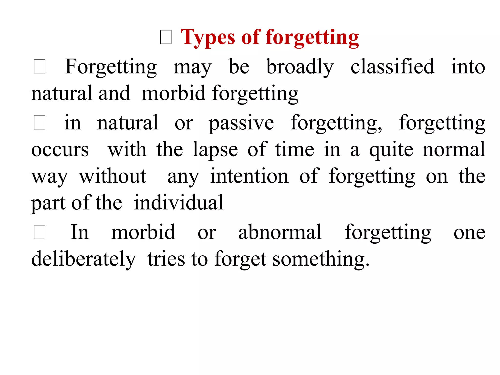 Types of forgetting
Forgetting may be broadly classified into
natural and morbid forgetting
in natural or passive forgetting, forgetting
occurs with the lapse of time in a quite normal
way without any intention of forgetting on the
part of the individual
In morbid or abnormal forgetting one
deliberately tries to forget something.
 