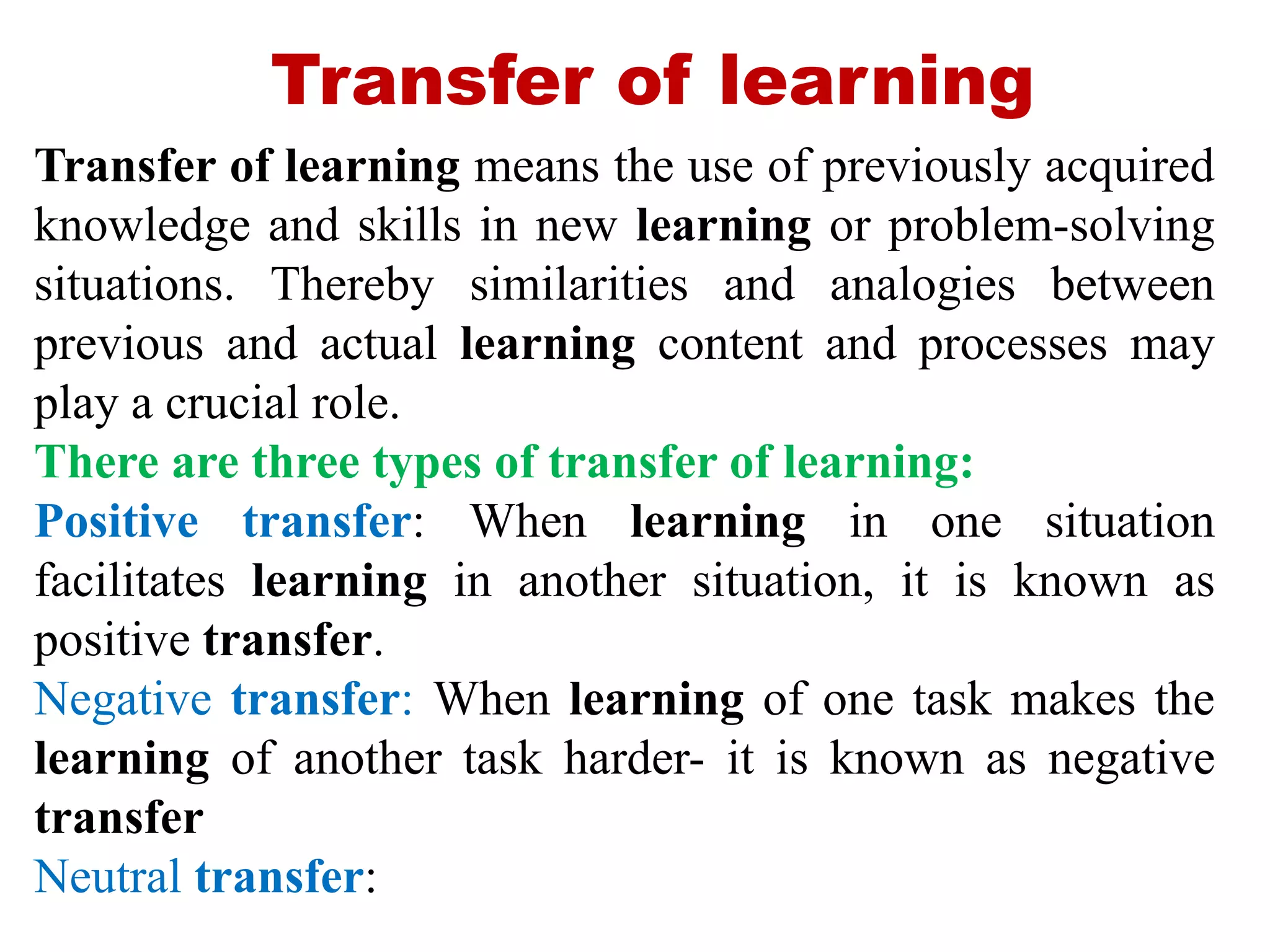 Transfer of learning
Transfer of learning means the use of previously acquired
knowledge and skills in new learning or problem-solving
situations. Thereby similarities and analogies between
previous and actual learning content and processes may
play a crucial role.
There are three types of transfer of learning:
Positive transfer: When learning in one situation
facilitates learning in another situation, it is known as
positive transfer.
Negative transfer: When learning of one task makes the
learning of another task harder- it is known as negative
transfer
Neutral transfer:
 