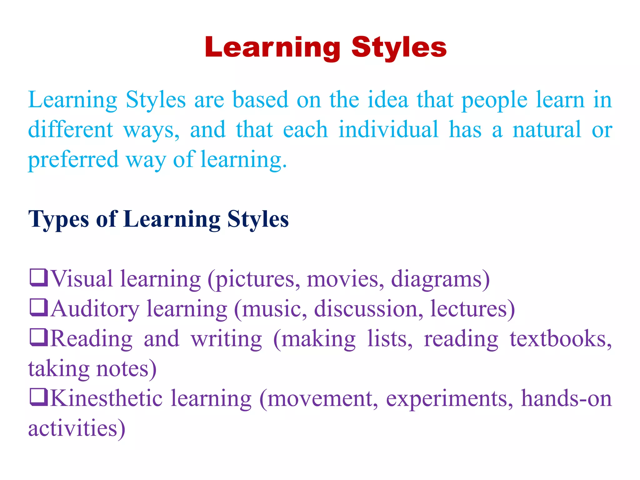 Learning Styles are based on the idea that people learn in
different ways, and that each individual has a natural or
preferred way of learning.
Types of Learning Styles
Visual learning (pictures, movies, diagrams)
Auditory learning (music, discussion, lectures)
Reading and writing (making lists, reading textbooks,
taking notes)
Kinesthetic learning (movement, experiments, hands-on
activities)
Learning Styles
 