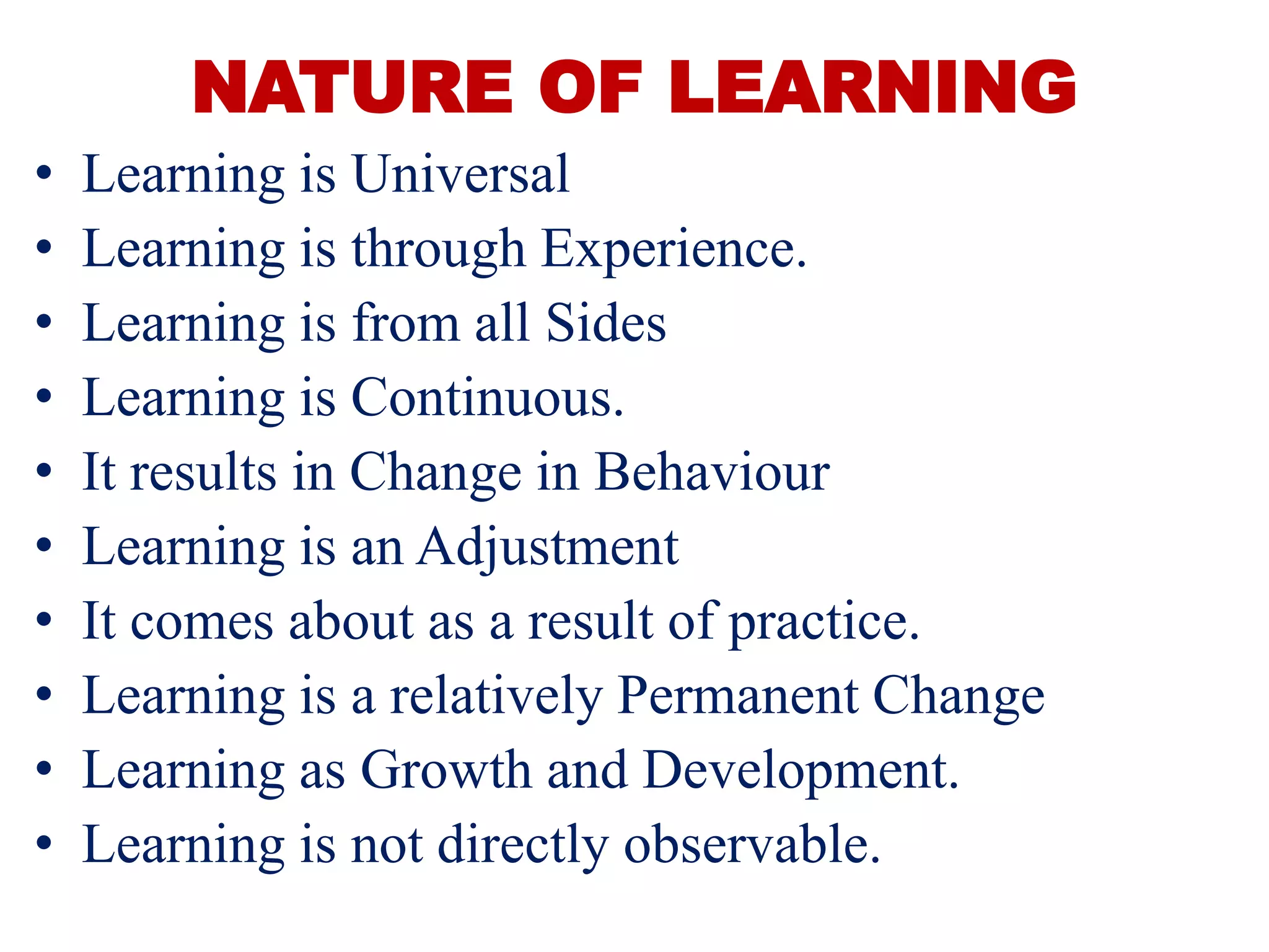 NATURE OF LEARNING
• Learning is Universal
• Learning is through Experience.
• Learning is from all Sides
• Learning is Continuous.
• It results in Change in Behaviour
• Learning is an Adjustment
• It comes about as a result of practice.
• Learning is a relatively Permanent Change
• Learning as Growth and Development.
• Learning is not directly observable.
 