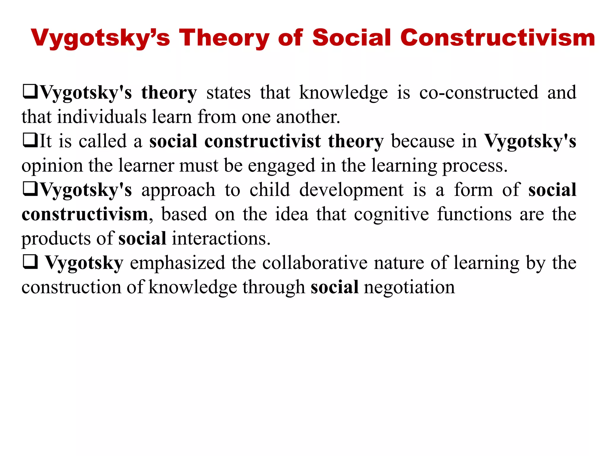Vygotsky’s Theory of Social Constructivism
Vygotsky's theory states that knowledge is co-constructed and
that individuals learn from one another.
It is called a social constructivist theory because in Vygotsky's
opinion the learner must be engaged in the learning process.
Vygotsky's approach to child development is a form of social
constructivism, based on the idea that cognitive functions are the
products of social interactions.
 Vygotsky emphasized the collaborative nature of learning by the
construction of knowledge through social negotiation
 