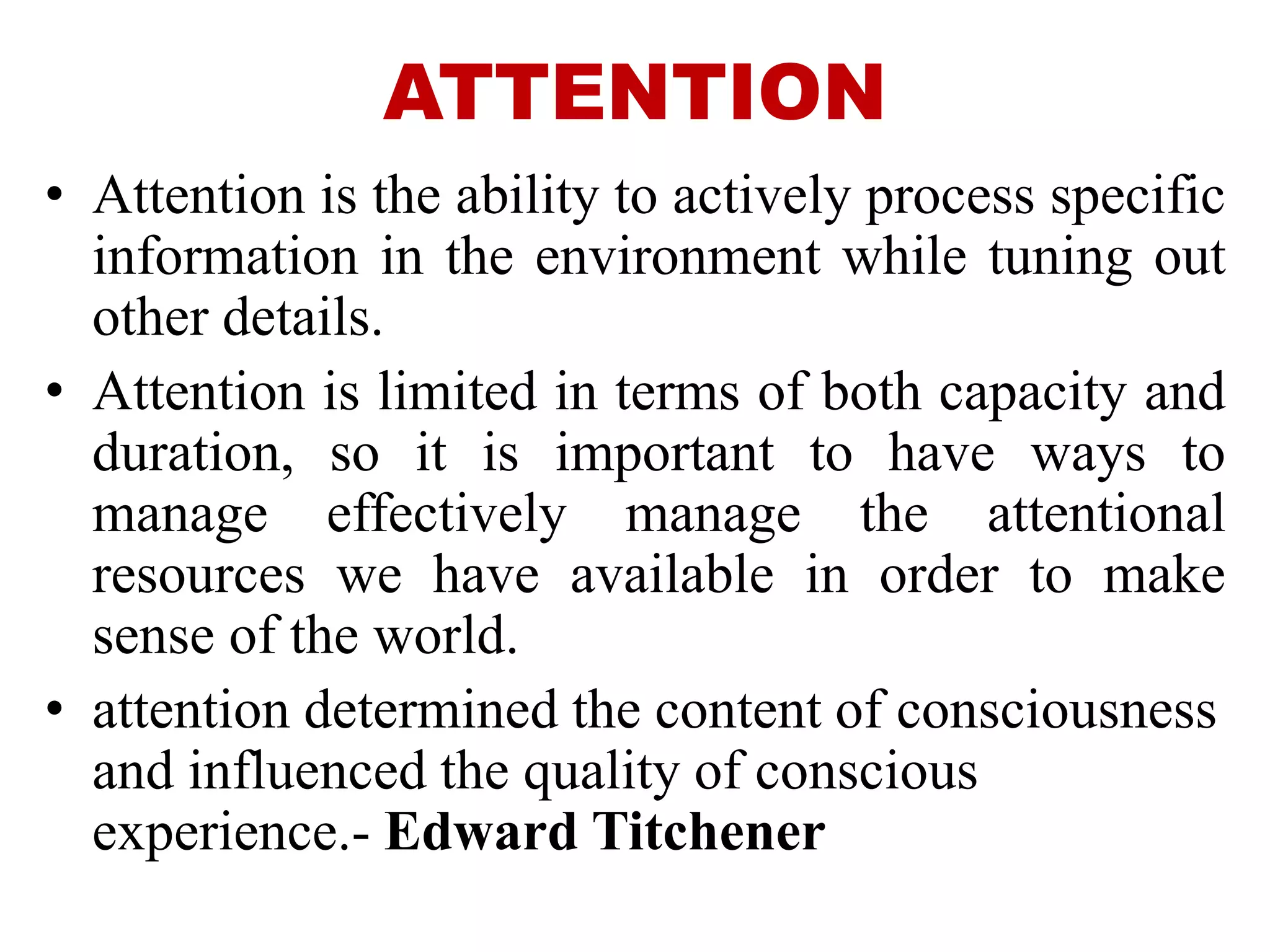 ATTENTION
• Attention is the ability to actively process specific
information in the environment while tuning out
other details.
• Attention is limited in terms of both capacity and
duration, so it is important to have ways to
manage effectively manage the attentional
resources we have available in order to make
sense of the world.
• attention determined the content of consciousness
and influenced the quality of conscious
experience.- Edward Titchener
 