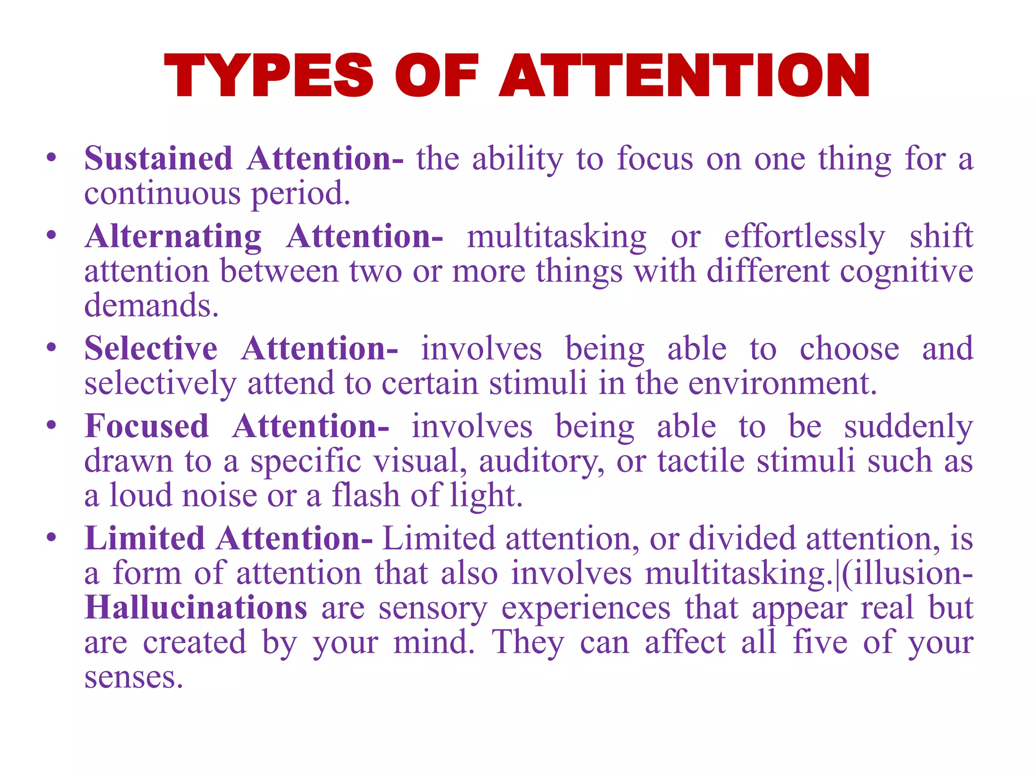 TYPES OF ATTENTION
• Sustained Attention- the ability to focus on one thing for a
continuous period.
• Alternating Attention- multitasking or effortlessly shift
attention between two or more things with different cognitive
demands.
• Selective Attention- involves being able to choose and
selectively attend to certain stimuli in the environment.
• Focused Attention- involves being able to be suddenly
drawn to a specific visual, auditory, or tactile stimuli such as
a loud noise or a flash of light.
• Limited Attention- Limited attention, or divided attention, is
a form of attention that also involves multitasking.|(illusion-
Hallucinations are sensory experiences that appear real but
are created by your mind. They can affect all five of your
senses.
 