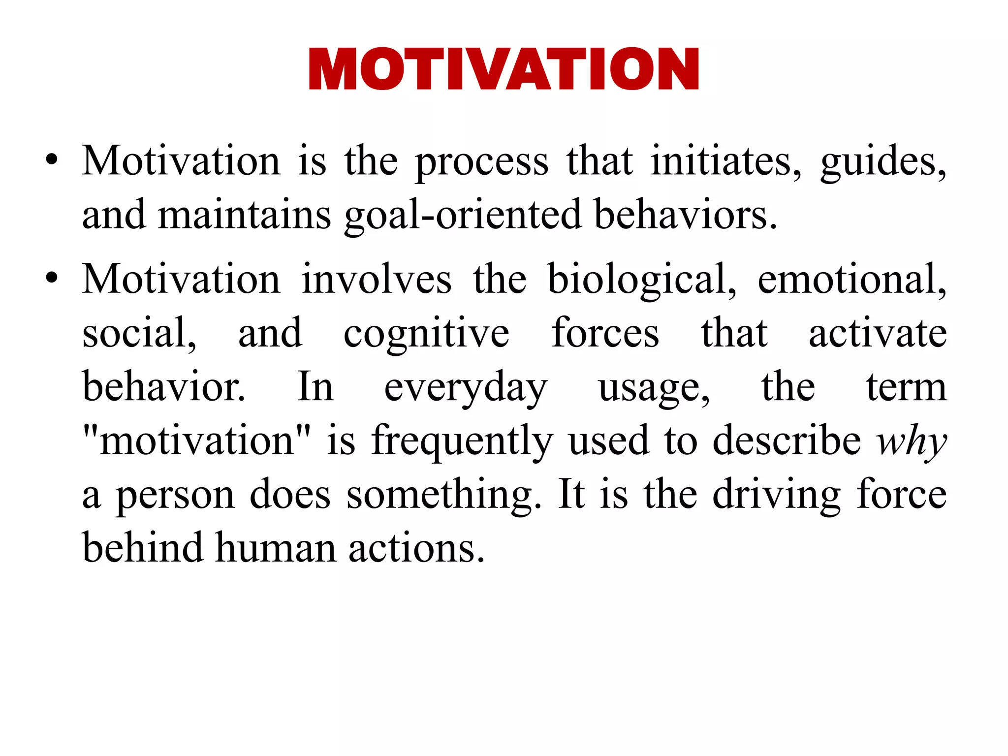 MOTIVATION
• Motivation is the process that initiates, guides,
and maintains goal-oriented behaviors.
• Motivation involves the biological, emotional,
social, and cognitive forces that activate
behavior. In everyday usage, the term
"motivation" is frequently used to describe why
a person does something. It is the driving force
behind human actions.
 