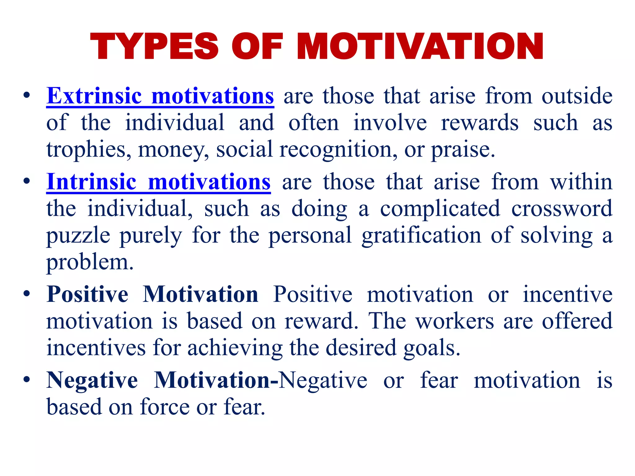 TYPES OF MOTIVATION
• Extrinsic motivations are those that arise from outside
of the individual and often involve rewards such as
trophies, money, social recognition, or praise.
• Intrinsic motivations are those that arise from within
the individual, such as doing a complicated crossword
puzzle purely for the personal gratification of solving a
problem.
• Positive Motivation Positive motivation or incentive
motivation is based on reward. The workers are offered
incentives for achieving the desired goals.
• Negative Motivation-Negative or fear motivation is
based on force or fear.
 