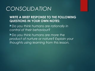 CONSOLIDATION
WRITE A BRIEF RESPONSE TO THE FOLLOWING
QUESTIONS IN YOUR OWN NOTES:
Do you think humans are rationally in
control of their behaviour?
Do you think humans are more the
product of nurture or nature? Explain your
thoughts using learning from this lesson.
 