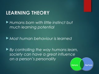 LEARNING THEORY
 Humans born with little instinct but
much learning potential
 Most human behaviour is learned
 By controlling the way humans learn,
society can have a great influence
on a person’s personality
 