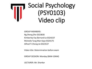 Social Psychology
(PSY0103)
Video clip
GROUP MEMBERS:
Ng Sheng Zhe 0323830
Kimberley Fay Bernard Lo 0324237
Michelle Tung Man Kaye 0324175
Alfred Ti Cheng Jie 0323537
Video title: Determination before exam
GROUP SESSION: Monday (8AM-10AM)
LECTURER: Mr. Shankar
 