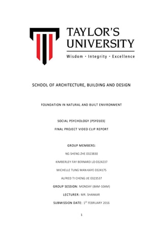 1
SCHOOL OF ARCHITECTURE, BUILDING AND DESIGN
FOUNDATION IN NATURAL AND BUILT ENVIRONMENT
SOCIAL PSYCHOLOGY (PSY0103)
FINAL PROJECT VIDEO CLIP REPORT
GROUP MEMBERS:
NG SHENG ZHE 0323830
KIMBERLEY FAY BERNARD LO 0324237
MICHELLE TUNG MAN KAYE 0324175
ALFRED TI CHENG JIE 0323537
GROUP SESSION: MONDAY (8AM-10AM)
LECTURER: MR. SHANKAR
SUBMISSION DATE: 1ST FEBRUARY 2016
 
