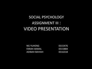 SOCIAL PSYCHOLOGY
ASSIGNMENT III :
VIDEO PRESENTATION
NG YUHENG 0315476
FARAH AKMAL 0315884
ADIBAH BAHIAH 0316318
 