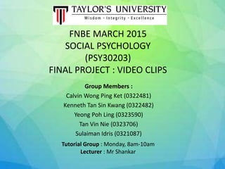 FNBE MARCH 2015
SOCIAL PSYCHOLOGY
(PSY30203)
FINAL PROJECT : VIDEO CLIPS
Group Members :
Calvin Wong Ping Ket (0322481)
Kenneth Tan Sin Kwang (0322482)
Yeong Poh Ling (0323590)
Tan Vin Nie (0323706)
Sulaiman Idris (0321087)
Tutorial Group : Monday, 8am-10am
Lecturer : Mr Shankar
 